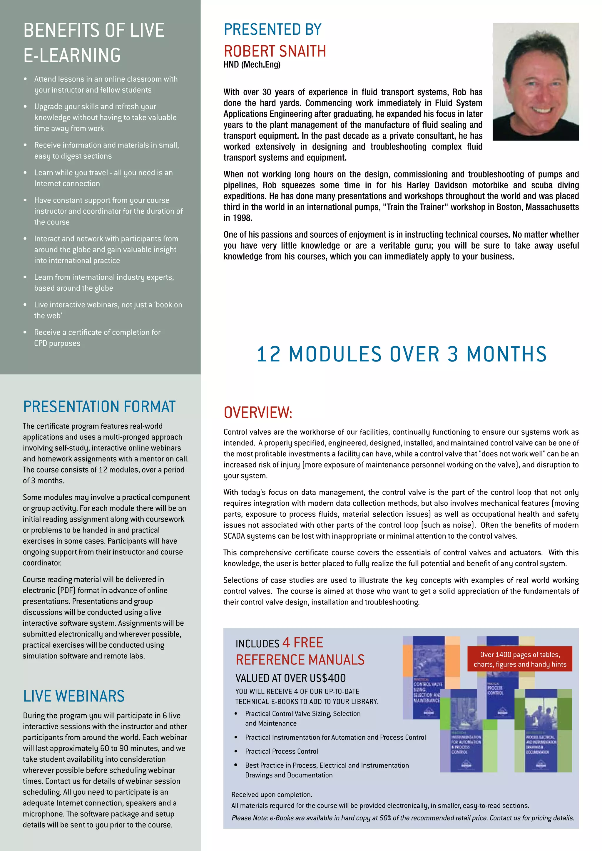presented by 
Robert Snai th 
HND (Mech.Eng) 
With over 30 years of experience in fluid transport systems, Rob has 
done the hard yards. Commencing work immediately in Fluid System 
Applications Engineering after graduating, he expanded his focus in later 
years to the plant management of the manufacture of fluid sealing and 
transport equipment. In the past decade as a private consultant, he has 
worked extensively in designing and troubleshooting complex fluid 
transport systems and equipment. 
When not working long hours on the design, commissioning and troubleshooting of pumps and 
pipelines, Rob squeezes some time in for his Harley Davidson motorbike and scuba diving 
expeditions. He has done many presentations and workshops throughout the world and was placed 
third in the world in an international pumps, "Train the Trainer" workshop in Boston, Massachusetts 
in 1998. 
One of his passions and sources of enjoyment is in instructing technical courses. No matter whether 
you have very little knowledge or are a veritable guru; you will be sure to take away useful 
knowledge from his courses, which you can immediately apply to your business. 
BENE FITS OF LIVE 
E-LE ARNING 
• Attend lessons in an online classroom with 
your instructor and fellow students 
• Upgrade your skills and refresh your 
knowledge without having to take valuable 
time away from work 
• Receive information and materials in small, 
easy to digest sections 
• Learn while you travel - all you need is an 
Internet connection 
• Have constant support from your course 
instructor and coordinator for the duration of 
the course 
• Interact and network with participants from 
around the globe and gain valuable insight 
into international practice 
• Learn from international industry experts, 
based around the globe 
• Live interactive webinars, not just a ‘book on 
the web’ 
• Receive a certificate of completion for 
CPD purposes 
Pr esentation format 
The certificate program features real-world 
applications and uses a multi-pronged approach 
involving self-study, interactive online webinars 
and homework assignments with a mentor on call. 
The course consists of 12 modules, over a period 
of 3 months. 
Some modules may involve a practical component 
or group activity. For each module there will be an 
initial reading assignment along with coursework 
or problems to be handed in and practical 
exercises in some cases. Participants will have 
ongoing support from their instructor and course 
coordinator. 
Course reading material will be delivered in 
electronic (PDF) format in advance of online 
presentations. Presentations and group 
discussions will be conducted using a live 
interactive software system. Assignments will be 
submitted electronically and wherever possible, 
practical exercises will be conducted using 
simulation software and remote labs. 
liv e webinars 
During the program you will participate in 6 live 
interactive sessions with the instructor and other 
participants from around the world. Each webinar 
will last approximately 60 to 90 minutes, and we 
take student availability into consideration 
wherever possible before scheduling webinar 
times. Contact us for details of webinar session 
scheduling. All you need to participate is an 
adequate Internet connection, speakers and a 
microphone. The software package and setup 
details will be sent to you prior to the course. 
12 modu les over 3 months 
overvi ew: 
Control valves are the workhorse of our facilities, continually functioning to ensure our systems work as 
intended. A properly specified, engineered, designed, installed, and maintained control valve can be one of 
the most profitable investments a facility can have, while a control valve that "does not work well" can be an 
increased risk of injury (more exposure of maintenance personnel working on the valve), and disruption to 
your system. 
With today's focus on data management, the control valve is the part of the control loop that not only 
requires integration with modern data collection methods, but also involves mechanical features (moving 
parts, exposure to process fluids, material selection issues) as well as occupational health and safety 
issues not associated with other parts of the control loop (such as noise). Often the benefits of modern 
SCADA systems can be lost with inappropriate or minimal attention to the control valves. 
This comprehensive certificate course covers the essentials of control valves and actuators. With this 
knowledge, the user is better placed to fully realize the full potential and benefit of any control system. 
Selections of case studies are used to illustrate the key concepts with examples of real world working 
control valves. The course is aimed at those who want to get a solid appreciation of the fundamentals of 
their control valve design, installation and troubleshooting. 
Includ es 4 fr ee 
Reference Ma nua ls 
valued a t over US$400 
You will receiv e 4 of our u p-to-da te 
technica l e-Books to add to your librar y. 
• Practical Control Valve Sizing, Selection 
and Maintenance 
• Practical Instrumentation for Automation and Process Control 
• Practical Process Control 
• Best Practice in Process, Electrical and Instrumentation 
Drawings and Documentation 
Over 1400 pages of tables, 
charts, figures and handy hints 
Received upon completion. 
All materials required for the course will be provided electronically, in smaller, easy-to-read sections. 
Please Note: e-Books are available in hard copy at 50% of the recommended retail price. Contact us for pricing details. 
 