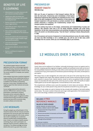presented by 
Robert Snai th 
HND (Mech.Eng) 
With over 30 years of experience in fluid transport systems, Rob has 
done the hard yards. Commencing work immediately in Fluid System 
Applications Engineering after graduating, he expanded his focus in later 
years to the plant management of the manufacture of fluid sealing and 
transport equipment. In the past decade as a private consultant, he has 
worked extensively in designing and troubleshooting complex fluid 
transport systems and equipment. 
When not working long hours on the design, commissioning and troubleshooting of pumps and 
pipelines, Rob squeezes some time in for his Harley Davidson motorbike and scuba diving 
expeditions. He has done many presentations and workshops throughout the world and was placed 
third in the world in an international pumps, "Train the Trainer" workshop in Boston, Massachusetts 
in 1998. 
One of his passions and sources of enjoyment is in instructing technical courses. No matter whether 
you have very little knowledge or are a veritable guru; you will be sure to take away useful 
knowledge from his courses, which you can immediately apply to your business. 
BENE FITS OF LIVE 
E-LE ARNING 
• Attend lessons in an online classroom with 
your instructor and fellow students 
• Upgrade your skills and refresh your 
knowledge without having to take valuable 
time away from work 
• Receive information and materials in small, 
easy to digest sections 
• Learn while you travel - all you need is an 
Internet connection 
• Have constant support from your course 
instructor and coordinator for the duration of 
the course 
• Interact and network with participants from 
around the globe and gain valuable insight 
into international practice 
• Learn from international industry experts, 
based around the globe 
• Live interactive webinars, not just a ‘book on 
the web’ 
• Receive a certificate of completion for 
CPD purposes 
Pr esentation format 
The certificate program features real-world 
applications and uses a multi-pronged approach 
involving self-study, interactive online webinars 
and homework assignments with a mentor on call. 
The course consists of 12 modules, over a period 
of 3 months. 
Some modules may involve a practical component 
or group activity. For each module there will be an 
initial reading assignment along with coursework 
or problems to be handed in and practical 
exercises in some cases. Participants will have 
ongoing support from their instructor and course 
coordinator. 
Course reading material will be delivered in 
electronic (PDF) format in advance of online 
presentations. Presentations and group 
discussions will be conducted using a live 
interactive software system. Assignments will be 
submitted electronically and wherever possible, 
practical exercises will be conducted using 
simulation software and remote labs. 
liv e webinars 
During the program you will participate in 6 live 
interactive sessions with the instructor and other 
participants from around the world. Each webinar 
will last approximately 60 to 90 minutes, and we 
take student availability into consideration 
wherever possible before scheduling webinar 
times. Contact us for details of webinar session 
scheduling. All you need to participate is an 
adequate Internet connection, speakers and a 
microphone. The software package and setup 
details will be sent to you prior to the course. 
12 modu les over 3 months 
overvi ew: 
Control valves are the workhorse of our facilities, continually functioning to ensure our systems work as 
intended. A properly specified, engineered, designed, installed, and maintained control valve can be one of 
the most profitable investments a facility can have, while a control valve that "does not work well" can be an 
increased risk of injury (more exposure of maintenance personnel working on the valve), and disruption to 
your system. 
With today's focus on data management, the control valve is the part of the control loop that not only 
requires integration with modern data collection methods, but also involves mechanical features (moving 
parts, exposure to process fluids, material selection issues) as well as occupational health and safety 
issues not associated with other parts of the control loop (such as noise). Often the benefits of modern 
SCADA systems can be lost with inappropriate or minimal attention to the control valves. 
This comprehensive certificate course covers the essentials of control valves and actuators. With this 
knowledge, the user is better placed to fully realize the full potential and benefit of any control system. 
Selections of case studies are used to illustrate the key concepts with examples of real world working 
control valves. The course is aimed at those who want to get a solid appreciation of the fundamentals of 
their control valve design, installation and troubleshooting. 
Includ es 4 fr ee 
Reference Ma nua ls 
valued a t over US$400 
You will receiv e 4 of our u p-to-da te 
technica l e-Books to add to your librar y. 
• Practical Control Valve Sizing, Selection 
and Maintenance 
• Practical Instrumentation for Automation and Process Control 
• Practical Process Control 
• Best Practice in Process, Electrical and Instrumentation 
Drawings and Documentation 
Over 1400 pages of tables, 
charts, figures and handy hints 
Received upon completion. 
All materials required for the course will be provided electronically, in smaller, easy-to-read sections. 
Please Note: e-Books are available in hard copy at 50% of the recommended retail price. Contact us for pricing details. 
 