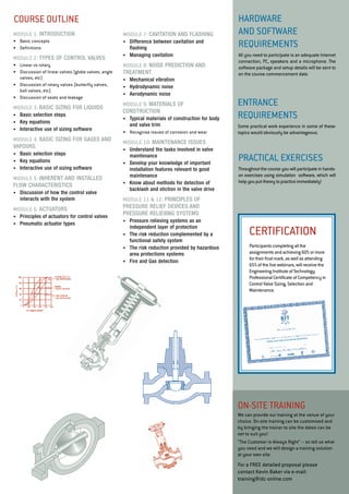 HARDWARE 
and SOFTWARE 
REQUIREMENT S 
All you need to participate is an adequate Internet 
connection, PC, speakers and a microphone. The 
software package and setup details will be sent to 
on the course commencement date. 
Entra nce 
Requir ements 
Some practical work experience in some of these 
topics would obviously be advantageous. 
PRACTICAL E XERCISES 
Throughout the course you will participate in hands-on 
exercises using simulation software, which will 
help you put theory to practice immediately! 
cours e outline 
certifica tion 
Participants completing all the 
assignments and achieving 60% or more 
for their final mark, as well as attending 
65% of the live webinars, will receive the 
Engineering Institute of Technology 
Professional Certificate of Competency in 
Control Valve Sizing, Selection and 
Maintenance. 
Control Valve Sizing, Selection a nd Mai ntenance 
modu le 7: CAVITATION AND FLASHING 
• Difference between cavitation and 
flashing 
• Managing cavitation 
modu le 8: NOISE PREDICTION AND 
TREATMENT 
• Mechanical vibration 
• Hydrodynamic noise 
• Aerodynamic noise 
modu le 9: MATERIALS OF 
CONSTRUCTION 
• Typical materials of construction for body 
and valve trim 
• Recognise issues of corrosion and wear 
modu le 10: MAINTENANCE ISSUES 
• Understand the tasks involved in valve 
maintenance 
• Develop your knowledge of important 
installation features relevant to good 
maintenance 
• Know about methods for detection of 
backlash and stiction in the valve drive 
modu le 11 & 12: PRINCIPLES OF 
PRESSURE RELIEF DEVICES AND 
PRESSURE RELIEVING SYSTEMS 
• Pressure relieving systems as an 
independent layer of protection 
• The risk reduction complemented by a 
functional safety system 
• The risk reduction provided by hazardous 
area protections systems 
• Fire and Gas detection 
modu le 1: Introduction 
• Basic concepts 
• Definitions 
modu le 2: TYPES OF CONTROL VALVES 
• Linear vs rotary 
• Discussion of linear valves (globe valves, angle 
valves, etc) 
• Discussion of rotary valves (butterfly valves, 
ball valves, etc) 
• Discussion of seats and leakage 
modu le 3: BASIC SIZING FOR LIQUIDS 
• Basic selection steps 
• Key equations 
• Interactive use of sizing software 
modu le 4: BASIC SIZING FOR GASES AND 
VAPOURS 
• Basic selection steps 
• Key equations 
• Interactive use of sizing software 
modu le 5: INHERENT AND INSTALLED 
FLOW CHARACTERISTICS 
• Discussion of how the control valve 
interacts with the system 
modu le 6: ACTUATORS 
• Principles of actuators for control valves 
• Pneumatic actuator types 
ON -si te trai ning 
We can provide our training at the venue of your 
choice. On-site training can be customised and 
by bringing the trainer to site the dates can be 
set to suit you! 
“The Customer is Always Right” – so tell us what 
you need and we will design a training solution 
at your own site. 
For a FREE detailed proposal please 
contact Kevin Baker via e-mail: 
training@idc-online.com 
