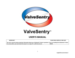 1
Copyright2014,CustomControls,LLC
ValveSentry™
USER’S MANUAL
IMPORTANT! PLEASE READ CAREFULLY AND SAVE
This user’s manual contains important information about your ValveSentry™ device’s operation. If you are installing this ValveSentry™ device
for use by others, you must leave this manual—or a copy of it—with the end user. 140220
 