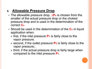 6. Allowable Pressure Drop
✓ The allowable pressure drop, ∆Pa is chosen from the
smaller of the actual pressure drop or the choked
pressure drop and is used in the determination of the
correct Cv
✓ Should be used in the determination of the Cv in liquid
application when:
➢ first, if the inlet pressure P1 is fairly close to the
vapor pressure.
➢ second, if the outlet pressure P2 is fairly close to the
vapor pressure;.
➢ third, if the actual pressure drop is fairly large when
compared to the inlet pressure P1.
 