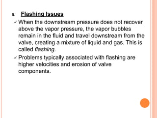 8. Flashing Issues
✓ When the downstream pressure does not recover
above the vapor pressure, the vapor bubbles
remain in the fluid and travel downstream from the
valve, creating a mixture of liquid and gas. This is
called flashing.
✓ Problems typically associated with flashing are
higher velocities and erosion of valve
components.
 