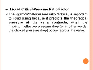10. Liquid Critical-Pressure Ratio Factor
✓ The liquid critical-pressure ratio factor FF is important
to liquid sizing because it predicts the theoretical
pressure at the vena contracta, when the
maximum effective pressure drop (or in other words,
the choked pressure drop) occurs across the valve.
 