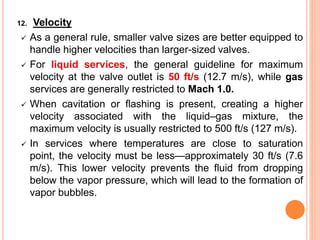 12. Velocity
✓ As a general rule, smaller valve sizes are better equipped to
handle higher velocities than larger-sized valves.
✓ For liquid services, the general guideline for maximum
velocity at the valve outlet is 50 ft/s (12.7 m/s), while gas
services are generally restricted to Mach 1.0.
✓ When cavitation or flashing is present, creating a higher
velocity associated with the liquid–gas mixture, the
maximum velocity is usually restricted to 500 ft/s (127 m/s).
✓ In services where temperatures are close to saturation
point, the velocity must be less—approximately 30 ft/s (7.6
m/s). This lower velocity prevents the fluid from dropping
below the vapor pressure, which will lead to the formation of
vapor bubbles.
 