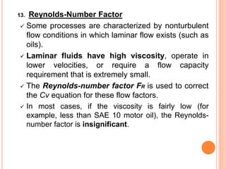 13. Reynolds-Number Factor
✓ Some processes are characterized by nonturbulent
flow conditions in which laminar flow exists (such as
oils).
✓ Laminar fluids have high viscosity, operate in
lower velocities, or require a flow capacity
requirement that is extremely small.
✓ The Reynolds-number factor FR is used to correct
the Cv equation for these flow factors.
✓ In most cases, if the viscosity is fairly low (for
example, less than SAE 10 motor oil), the Reynolds-
number factor is insignificant.
 