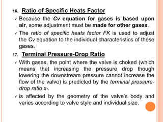 16. Ratio of Specific Heats Factor
✓ Because the Cv equation for gases is based upon
air, some adjustment must be made for other gases.
✓ The ratio of specific heats factor FK is used to adjust
the Cv equation to the individual characteristics of these
gases.
17. Terminal Pressure-Drop Ratio
✓ With gases, the point where the valve is choked (which
means that increasing the pressure drop though
lowering the downstream pressure cannot increase the
flow of the valve) is predicted by the terminal pressure-
drop ratio xT.
✓ is affected by the geometry of the valve’s body and
varies according to valve style and individual size.
 
