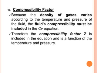 18. Compressibility Factor
✓ Because the density of gases varies
according to the temperature and pressure of
the fluid, the fluid’s compressibility must be
included in the Cv equation.
✓ Therefore the compressibility factor Z is
included in the equation and is a function of the
temperature and pressure.
 