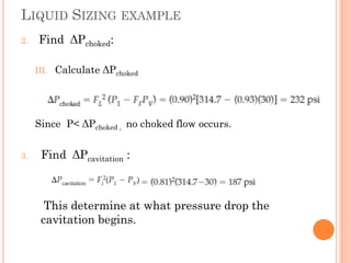LIQUID SIZING EXAMPLE
2. Find ΔPchoked:
III. Calculate ΔPchoked
Since P< ΔPchoked , no choked flow occurs.
3. Find ΔPcavitation :
This determine at what pressure drop the
cavitation begins.
 