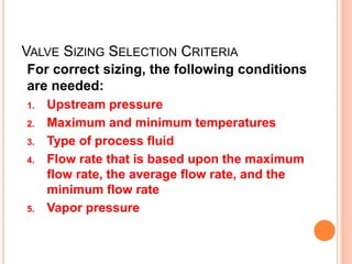 VALVE SIZING SELECTION CRITERIA
For correct sizing, the following conditions
are needed:
1. Upstream pressure
2. Maximum and minimum temperatures
3. Type of process fluid
4. Flow rate that is based upon the maximum
flow rate, the average flow rate, and the
minimum flow rate
5. Vapor pressure
 