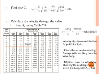 8. Find new Cv:
9. Calculate the velocity through the valve:
I. Find Av using Table 7.9
Velocity of 51ft/s exceed the limit
Of 50 ft/s for liquids.
→Since the service is cavitating,
Damage will most likely occur to
Valve body.
→Option: Lower the velocity by
Choosing the next larger valve
size, a 3-in body, with Av = 7.07
 