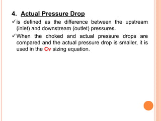 4. Actual Pressure Drop
✓is defined as the difference between the upstream
(inlet) and downstream (outlet) pressures.
✓When the choked and actual pressure drops are
compared and the actual pressure drop is smaller, it is
used in the Cv sizing equation.
 