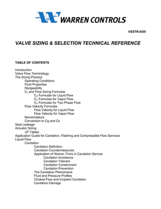 VSSTR-9/05


VALVE SIZING & SELECTION TECHNICAL REFERENCE


TABLE OF CONTENTS

Introduction
Valve Flow Terminology
The Sizing Process
       Operating Conditions
       Fluid Properties
       Rangeability
       Cv and Flow Sizing Formulas
              CV Formulas for Liquid Flow
              CV Formulas for Vapor Flow
              CV Formulas for Two Phase Flow
       Flow Velocity Formulas
              Flow Velocity for Liquid Flow
              Flow Velocity for Vapor Flow
       Nomenclature
       Conversion to Cg and Cs
Seat Leakage
Actuator Sizing
       ∆P Tables
Application Guide for Cavitation, Flashing and Compressible Flow Services
Liquid Flow
       Cavitation
              Cavitation Definition
              Cavitation Countermeasures
              Application of Warren Trims in Cavitation Service
                     Cavitation Avoidance
                     Cavitation Tolerant
                     Cavitation Containment
                     Cavitation Prevention
              The Cavitation Phenomena
              Fluid and Pressure Profiles
              Choked Flow and Incipient Cavitation
              Cavitation Damage
 