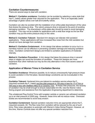 Cavitation Countermeasures
There are several ways to deal with cavitation.

Method 1: Cavitation avoidance: Cavitation can be avoided by selecting a valve style that
has FL (rated) values greater than required for the application. This is an especially useful
advantage of globe valves over ball and butterfly valves.

Cavitation can also be avoided with the installation of an orifice plate downstream of the valve
that shares the pressure drop. The valve's pressure drop is reduced to the point of avoiding
damaging cavitation. The downstream orifice plate also should be sized to avoid damaging
cavitation. This may not be suitable for applications with a wide flow range as the low flow
condition may put the entire pressure drop on the valve.

Method 2: Cavitation Tolerant: Standard trim designs can tolerate mild cavitation
applications. These applications will have increased flow noise from the mild cavitation but
should not have damage from cavitation.

Method 3: Cavitation Containment: A trim design that allows cavitation to occur but in a
harmless manner can be effective in preventing cavitation damage and reducing cavitation
noise. Cavitation containment designs are limited to cavitation applications of moderate
intensity.

Method 4: Cavitation Prevention: A trim design that takes the pressure drop in several
steps or stages can avoid the formation of cavitation. These trim designs are more
expensive than other methods but may be the only alternative in the more severe cases of
cavitation.

Application of Warren Trims in Cavitation Service

Cavitation Avoidance: Wherever possible, try to reduce unnecessarily high-pressure drops
to avoid cavitation in the first place. Several design constraints can be re-evaluated in this
process

Cavitation Tolerant: Hardened trims are tolerant to cavitation service where the FL
(required) exceeds the FL (rated) and the inlet pressure is 150 psig or less for 17-4 Trim or
300 psig or less with Stellited (Alloy 6) or Ceramic Trim. At these inlet pressures, the severity
of cavitation may be small enough to ensure reasonable trim life. Use the Warren Valve
Sizing program and assistance from the Application Engineering department to determine.

The unbalanced Plug Control Trims with tungsten carbide or ceramic can withstand cavitation
up to an inlet pressure of 2000 psig. However, these trims will not reduce noise. Oversized
bodies are recommended to avoid body erosion.

Cavitation Containment: Special cavitation reduction trims are appropriate where the FL
(required) exceeds .94. The flow noise from cavitation will be reduced by the use of such
trims. Flow noise calculation is automatic with Warren’s Valve Sizing Program. However, at
this time, Warren Controls does not offer any special cavitation reduction trim.


                                                                                                13
 