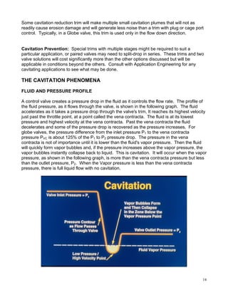 Some cavitation reduction trim will make multiple small cavitation plumes that will not as
readily cause erosion damage and will generate less noise than a trim with plug or cage port
control. Typically, in a Globe valve, this trim is used only in the flow down direction.


Cavitation Prevention: Special trims with multiple stages might be required to suit a
particular application, or paired valves may need to split-drop in series. These trims and two
valve solutions will cost significantly more than the other options discussed but will be
applicable in conditions beyond the others. Consult with Application Engineering for any
cavitating applications to see what may be done.

THE CAVITATION PHENOMENA

FLUID AND PRESSURE PROFILE

A control valve creates a pressure drop in the fluid as it controls the flow rate. The profile of
the fluid pressure, as it flows through the valve, is shown in the following graph. The fluid
accelerates as it takes a pressure drop through the valve's trim, It reaches its highest velocity
just past the throttle point, at a point called the vena contracta. The fluid is at its lowest
pressure and highest velocity at the vena contracta. Past the vena contracta the fluid
decelerates and some of the pressure drop is recovered as the pressure increases. For
globe valves, the pressure difference from the inlet pressure P1 to the vena contracta
pressure PVC is about 125% of the P1 to P2 pressure drop. The pressure in the vena
contracta is not of importance until it is lower than the fluid's vapor pressure. Then the fluid
will quickly form vapor bubbles and, if the pressure increases above the vapor pressure, the
vapor bubbles instantly collapse back to liquid. This is cavitation. It will occur when the vapor
pressure, as shown in the following graph, is more than the vena contracta pressure but less
than the outlet pressure, P2. When the Vapor pressure is less than the vena contracta
pressure, there is full liquid flow with no cavitation.




                                                                                               14
 