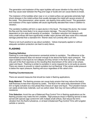 The generation and implosion of the vapor bubbles will cause vibration to the valve's Plug
that may cause wear between the Plug and Cage or Guide and can cause Stems to break.

The implosion of the bubbles when near or on a metal surface can generate extremely high
shock stresses in the metal surface that usually damages the metal with severe erosion of
the metal. This phenomenon, when severe, can destroy trims within hours! The generation
and implosion of the vapor bubbles will cause significantly elevated flow noise in addition to
vibration.

The cavitation bubbles will form a vapor plume in the liquid. The larger the plume, the noisier
the flow and the more likely it is to cause erosion damage. The size of the plume is
dependent on trim style and severity of cavitation. Cavitation reduction trim designs with
many small orifices will have significantly smaller vapor plumes with less noise and a reduced
damage potential than a standard trim. Warren does not currently offer such trim.

There is not much positive to say about cavitation. Valves improperly applied or without
adequate cavitation protection can lead to early failure.

FLASHING

Flashing Definition
Flashing is a one-stage phenomenon somewhat similar to cavitation. The difference is the
downstream pressure does not recover enough to be above the fluid's vapor pressure. The
vapor bubbles in the liquid do not collapse and they remain in the fluid as vapor. Generally
only part of the fluid vaporizes so the resulting flow downstream of the valve is two phase,
vapor and liquid. Flashing is similar to cavitation in some respects but is not quite as severe.
There are means to prevent or retard cavitation but not flashing! If the valves outlet pressure
is below the vapor pressure, flashing will occur regardless of the valve's trim.

Flashing Countermeasures

There are several measures that should be made in flashing applications.

Body Material: The flashing process can cause body erosion that may reduce the body's
wall thickness to less than required by codes. The fluid in the valve body downstream of the
trim is highly turbulent as a two-phase flow mixture of vapor and liquid. The turbulent mixture
can easily erode body materials, such as carbon steel, that may not have sufficient erosion
resistance.

Trim Selection: Avoid the use of Balanced Plug Control Trim in flashing applications as the
flashing process may make the trim unstable. High-pressure drops in flashing service is best
served with special cage control trim with multiple small orifices, that reduce the trim's
vibration from the fluid's turbulence, or at least Unbalanced Plug Control Trims with tungsten
carbide or ceramic.




                                                                                                 16
 