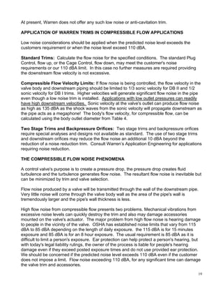 At present, Warren does not offer any such low noise or anti-cavitation trim.

APPLICATION OF WARREN TRIMS IN COMPRESSIBLE FLOW APPLICATIONS

Low noise considerations should be applied when the predicted noise level exceeds the
customers requirement or when the noise level exceed 110 dBA.

Standard Trims: Calculate the flow noise for the specified conditions. The standard Plug
Control, flow up, or the Cage Control, flow down, may meet the customer's noise
requirements or our 110 dBA limit. In this case no further measures are required providing
the downstream flow velocity is not excessive.

Compressible Flow Velocity Limits: If flow noise is being controlled, the flow velocity in the
valve body and downstream piping should be limited to 1/3 sonic velocity for DB II and 1/2
sonic velocity for DB I trims. Higher velocities will generate significant flow noise in the pipe
even though a low noise trim is installed. Applications with low outlet pressures can readily
have high downstream velocities. Sonic velocity at the valve's outlet can produce flow noise
as high as 135 dBA as the shock waves from the sonic velocity will propagate downstream as
the pipe acts as a megaphone! The body's flow velocity, for compressible flow, can be
calculated using the body outlet diameter from Table 4.

Two Stage Trims and Backpressure Orifices: Two stage trims and backpressure orifices
require special analyses and designs not available as standard. The use of two stage trims
and downstream orifices may reduce the flow noise an additional 10 dBA beyond the
reduction of a noise reduction trim. Consult Warren’s Application Engineering for applications
requiring noise reduction.

THE COMPRESSIBLE FLOW NOISE PHENOMENA

A control valve's purpose is to create a pressure drop, the pressure drop creates fluid
turbulence and the turbulence generates flow noise. The resultant flow noise is inevitable but
can be minimized by trim and valve selection.

Flow noise produced by a valve will be transmitted through the wall of the downstream pipe.
Very little noise will come through the valve body wall as the area of the pipe's wall is
tremendously larger and the pipe's wall thickness is less.

High flow noise from compressible flow presents two problems. Mechanical vibrations from
excessive noise levels can quickly destroy the trim and also may damage accessories
mounted on the valve's actuator. The major problem from high flow noise is hearing damage
to people in the vicinity of the valve. OSHA has established noise limits that vary from 115
dBA to 85 dBA depending on the length of daily exposure. the 115 dBA is for 15 minutes
exposure and 85 dBA is for an 8 hour exposure. The usual requirement is 85 dBA as it is
difficult to limit a person's exposure. Ear protection can help protect a person's hearing, but
with today's legal liability rulings, the owner of the process is liable for people's hearing
damage even if they exceed posted exposure times and do not use provided ear protection.
We should be concerned if the predicted noise level exceeds 110 dBA even if the customer
does not impose a limit. Flow noise exceeding 110 dBA, for any significant time can damage
the valve trim and accessories.

                                                                                               19
 