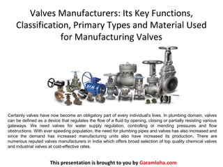 Valves Manufacturers: Its Key Functions,
Classification, Primary Types and Material Used
for Manufacturing Valves
This presentation is brought to you by Garamloha.com
Certainly valves have now become an obligatory part of every individual’s lives. In plumbing domain, valves
can be defined as a device that regulates the flow of a fluid by opening, closing or partially resisting various
gateways. We need valves for water supply regulation, controlling or mending pressures and flow
obstructions. With ever speeding population, the need for plumbing pipes and valves has also increased and
since the demand has increased manufacturing units also have increased its production. There are
numerous reputed valves manufacturers in India which offers broad selection of top quality chemical valves
and industrial valves at cost-effective rates.
 