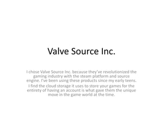 Valve Source Inc.
I chose Valve Source Inc. because they’ve revolutionized the
gaming industry with the steam platform and source
engine. I’ve been using these products since my early teens.
I find the cloud storage it uses to store your games for the
entirety of having an account is what gave them the unique
move in the game world at the time.
 