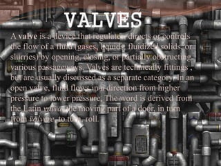 A valve is a device that regulates, directs or controls
the flow of a fluid (gases, liquids, fluidized solids, or
slurries) by opening, closing, or partially obstructing
various passageways. Valves are technically fittings ,
but are usually discussed as a separate category. In an
open valve, fluid flows in a direction from higher
pressure to lower pressure. The word is derived from
the Latin valva, the moving part of a door, in turn
from volvere, to turn, roll.
 