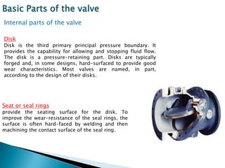 Basic Parts of the valve
Internal parts of the valve

Disk
Disk is the third primary principal pressure boundary. It
provides the capability for allowing and stopping fluid flow.
The disk is a pressure-retaining part. Disks are typically
forged and, in some designs, hard-surfaced to provide good
wear characteristics. Most valves are named, in part,
according to the design of their disks.




Seat or seal rings
provide the seating surface for the disk. To
improve the wear-resistance of the seal rings, the
surface is often hard-faced by welding and then
machining the contact surface of the seal ring.
 