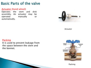 Basic Parts of the valve
Actuator (hand wheel)
Operates the stem and disk
assembly. An actuator may be
operated       manually   or
automatically.



                                     Actuator




Packing
It is used to prevent leakage from
the space between the stem and
the bonnet.




                                         Packing
 