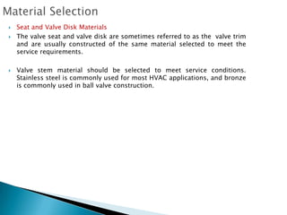    Seat and Valve Disk Materials
   The valve seat and valve disk are sometimes referred to as the valve trim
    and are usually constructed of the same material selected to meet the
    service requirements.

   Valve stem material should be selected to meet service conditions.
    Stainless steel is commonly used for most HVAC applications, and bronze
    is commonly used in ball valve construction.
 