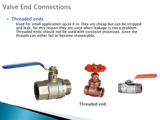    Threaded ends
    ◦ Used for small application up to 4 in. they are cheap but can be stripped
      and leak, for this reason they are used when leakage is not a problem.
      Threaded ends should not be used with corrosive processes, since the
      threads can either fail or become inseparable.




                                          Threaded end
 
