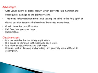 Advantages
• Gate valves opens or closes slowly, which prevents fluid hammer and
    subsequent damage to the piping system.
• They need long operation time since setting the valve to the fully open or
    closed position requires the handle to be turned many times.
• Good choice for on-off service.
• Full flow, low pressure drop.
• Bidirectional.

Disadvantages
•   It is not suitable for throttling applications.
•   It is prone to vibration in the partially open state.
•   It is more subject to seat and disk wear.
•   Repairs, such as lapping and grinding, are generally more difficult to
    accomplish.
 
