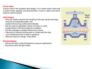 Pinch Valve
A pinch valve is the simplest valve design. It is a linear motion valve that
is used to start, regulate, and stop fluid flow. It uses a rubber tube (pinch
tube) to control the fluid.

Advantages
- They are ideally suited for the handling of slurries, liquids with large
  amounts of suspended solids, and
  systems that convey solids pneumatically.
- Can be used for application where corrosion or metal
  contamination of the fluid might be a problem.
- The flow passage is straight without any crevice.
- There are no internal moving parts in contact with the fluid.
- Low maintenance due to wear or pressure.
- Minimum items to change. Tube ONLY.

Disadvantages
- Cannot be used in high temperature/ pressure applications
- Cannot be used with gas media
 