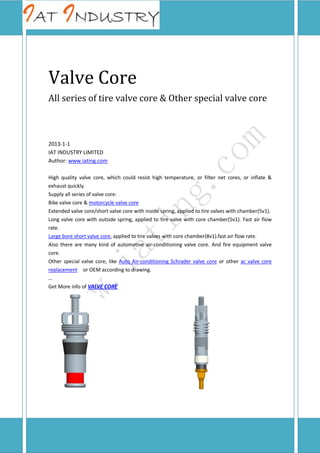 Valve Core
All series of tire valve core & Other special valve core

2013-1-1
IAT INDUSTRY LIMITED
Author: www.iating.com
High quality valve core, which could resist high temperature, or filter net cores, or inflate &
exhaust quickly.
Supply all series of valve core:
Bike valve core & motorcycle valve core
Extended valve core/short valve core with inside spring, applied to tire valves with chamber(5v1).
Long valve core with outside spring, applied to tire valve with core chamber(5v1). Fast air flow
rate.
Large bore short valve core, applied to tire valves with core chamber(8v1).fast air flow rate.
Also there are many kind of automotive air-conditioning valve core. And fire equipment valve
core.
Other special valve core, like Auto Air-conditioning Schrader valve core or other ac valve core
replacement or OEM according to drawing.
…
Get More info of VALVE CORE

 