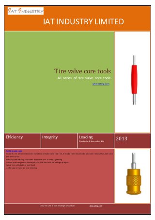IA

IAT INDUSTRY LIMITED

Tire valve core tools
All series of tire valve core tools
www.iating.com

Efficiency

Integrity

Leading
(Good price & Approved quality)

Tire Valve core tools
Keywords: tire valve core tool, tire valve tool, Schrader valve core tool, tire valve stem tool, bicycle valve core removal tool, tire valve
core removal tool
Removing and installing valve cores & prevents over or under tightening
Suitable for Passenger car, Motorcycle, ATV, SUV and truck tire emergency repair.
Screwdriver with plastic or steel hand
Use for large or standard core removing.

China tire valve & tools leading manufacturer

www.iating.com

2013

 
