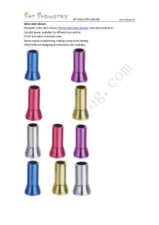 IAT INDUSTRY LIMITED
Valve stem Sleeves
Keywords: valve stem sleeve, chrome valve stem sleeves, valve stem extension
Colorful sleeve available, for different tyre vehicle.
Fit for tyre valve, to protect valve
Sleeve reduce wheathering, making tuning more shining.
OEM/ Different designing & material & color available

www.iating.com

 