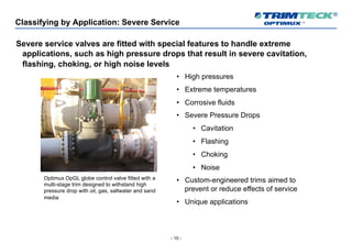 - 15 -
Classifying by Application: Severe Service
Severe service valves are fitted with special features to handle extreme
applications, such as high pressure drops that result in severe cavitation,
flashing, choking, or high noise levels
• High pressures
• Extreme temperatures
• Corrosive fluids
• Severe Pressure Drops
• Cavitation
• Flashing
• Choking
• Noise
• Custom-engineered trims aimed to
prevent or reduce effects of service
• Unique applications
Optimux OpGL globe control valve fitted with a
multi-stage trim designed to withstand high
pressure drop with oil, gas, saltwater and sand
media
 