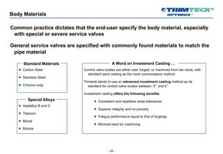 - 28 -
Body Materials
Common practice dictates that the end-user specify the body material, especially
with special or severe service valves
General service valves are specified with commonly found materials to match the
pipe material
¡ Carbon Steel
¡ Stainless Steel
¡ Chrome-moly
Standard Materials
¡ Hastelloy B and C
¡ Titanium
¡ Monel
¡ Bronze
Special Alloys
Control valve bodies are either cast, forged, or machined from bar stock, with
standard sand casting as the most commonplace method
Trimteck elects to use an advanced investment casting method as its
standard for control valve bodies between .5” and 4”
Investment casting offers the following benefits:
¡ Consistent and repetitive close tolerances
¡ Superior integrity and no porosity
¡ Fatigue performance equal to that of forgings
¡ Minimal need for machining
A Word on Investment Casting …
 