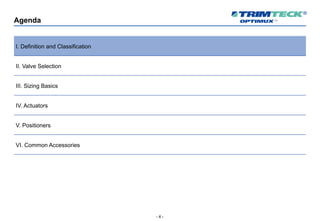 - 4 -
Agenda
I. Definition and Classification
II. Valve Selection
III. Sizing Basics
IV. Actuators
V. Positioners
VI. Common Accessories
 