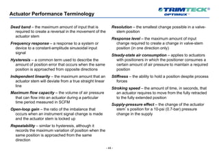 - 44 -
Actuator Performance Terminology
Dead band – the maximum amount of input that is
required to create a reversal in the movement of the
actuator stem
Frequency response – a response to a system or
device to a constant-amplitude sinusoidal input
signal
Hysteresis – a common term used to describe the
amount of position error that occurs when the same
position is approached from opposite directions
Independent linearity – the maximum amount that an
actuator stem will deviate from a true straight linear
line
Maximum flow capacity – the volume of air pressure
that can flow into an actuator during a particular
time period measured in SCFM
Open-loop gain – the ratio of the imbalance that
occurs when an instrument signal change is made
and the actuator stem is locked up
Repeatability – similar to hysteresis, although it
records the maximum variation of position when the
same position is approached from the same
direction
Resolution – the smallest change possible in a valve-
stem position
Response level – the maximum amount of input
change required to create a change in valve-stem
position (in one direction only)
Steady-state air consumption – applies to actuators
with positioners in which the positioner consumes a
certain amount of air pressure to maintain a required
position
Stiffness – the ability to hold a position despite process
forces
Stroking speed – the amount of time, in seconds, that
an actuator requires to move from the fully retracted
to the fully extended position
Supply-pressure effect – the change of the actuator
stem’s position for a 10-psi (0.7-bar) pressure
change in the supply
 