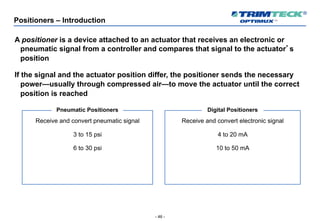 - 46 -
Positioners – Introduction
A positioner is a device attached to an actuator that receives an electronic or
pneumatic signal from a controller and compares that signal to the actuator’s
position
If the signal and the actuator position differ, the positioner sends the necessary
power—usually through compressed air—to move the actuator until the correct
position is reached
Receive and convert pneumatic signal
3 to 15 psi
6 to 30 psi
Pneumatic Positioners
Receive and convert electronic signal
4 to 20 mA
10 to 50 mA
Digital Positioners
 