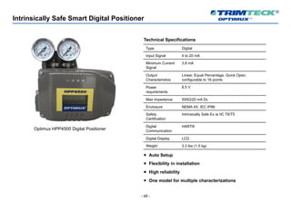 - 48 -
Intrinsically Safe Smart Digital Positioner
Optimux HPP4500 Digital Positioner
Technical Specifications
Type Digital
Input Signal 4 to 20 mA
Minimum Current
Signal
3.8 mA
Output
Characteristics
Linear, Equal Percentage, Quick Open,
configurable to 16 points
Power
requirements
8.5 V
Max Impedance 500Ω/20 mA Dc
Enclosure NEMA 4X, IEC IP66
Safety
Certification
Intrinsically Safe Ex ia IIC T6/T5
Digital
Communication
HART®
Digital Display LCD
Weight 3.3 lbs (1.5 kg)
¡ Auto Setup
¡ Flexibility in installation
¡ High reliability
¡ One model for multiple characterizations
 