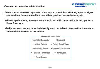 - 51 -
Common Accessories – Introduction
Some special actuation systems or actuators require fast stroking speeds, signal
conversions from one medium to another, position transmissions, etc.
In these applications, accessories are included with the actuator to help perform
these functions
Ideally, accessories are mounted directly onto the valve to ensure that the user is
aware of the location of the device
¡ Air Filter/Regulator
¡ Limit Switch
¡ Proximity Switch
¡ Position Transmitter
¡ Flow Booster
¡ Solenoid
¡ Safety Relief Valve
¡ Speed Control Valve
¡ Transducer
Common Accessories
 
