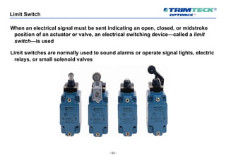 - 53 -
Limit Switch
When an electrical signal must be sent indicating an open, closed, or midstroke
position of an actuator or valve, an electrical switching device—called a limit
switch—is used
Limit switches are normally used to sound alarms or operate signal lights, electric
relays, or small solenoid valves
 