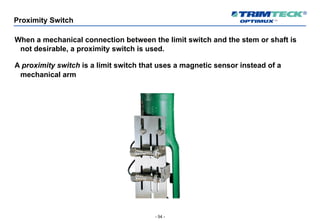 - 54 -
Proximity Switch
When a mechanical connection between the limit switch and the stem or shaft is
not desirable, a proximity switch is used.
A proximity switch is a limit switch that uses a magnetic sensor instead of a
mechanical arm
 