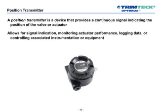 - 55 -
Position Transmitter
A position transmitter is a device that provides a continuous signal indicating the
position of the valve or actuator
Allows for signal indication, monitoring actuator performance, logging data, or
controlling associated instrumentation or equipment
 