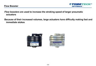 - 56 -
Flow Booster
Flow boosters are used to increase the stroking speed of larger pneumatic
actuators
Because of their increased volumes, large actuators have difficulty making fast and
immediate stokes
 
