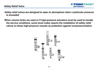 - 58 -
Safety Relief Valve
Safety relief valves are designed to open to atmosphere when a particular pressure
is exceeded
When volume tanks are used or if high-pressure actuators must be used to handle
the service conditions, some local codes require the installation of safety relief
valves on these high-pressure vessels as protection against overpressurization
 