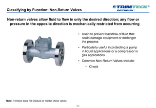 - 9 -
Classifying by Function: Non-Return Valves
Non-return valves allow fluid to flow in only the desired direction; any flow or
pressure in the opposite direction is mechanically restricted from occurring
• Used to prevent backflow of fluid that
could damage equipment or endanger
the process
• Particularly useful in protecting a pump
in liquid applications or a compressor in
gas applications
• Common Non-Return Valves Include:
• Check
Note: Trimteck does not produce or market check valves
 