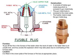 Function:
To put off the fire in the furnace of the boiler when the level of water in the boiler falls to an
unsafe limit, and thus avoids the explosion which may take place due to overheating of the
furnace plate.
Location:
It is fitted in the crown plate of the furnace or fire box at appropriate place.
Construction:
• It consists of hollow gun
metal plug which is
screwed in gun metal body.
• The gun metal body is
screwed to the crown plate.
• The fusible metal is kept
the gun metal plug.
 