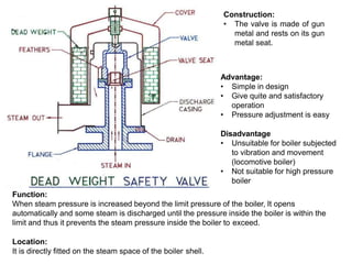 Advantage:
• Simple in design
• Give quite and satisfactory
operation
• Pressure adjustment is easy
Disadvantage
• Unsuitable for boiler subjected
to vibration and movement
(locomotive boiler)
• Not suitable for high pressure
boiler
Function:
When steam pressure is increased beyond the limit pressure of the boiler, It opens
automatically and some steam is discharged until the pressure inside the boiler is within the
limit and thus it prevents the steam pressure inside the boiler to exceed.
Location:
It is directly fitted on the steam space of the boiler shell.
Construction:
• The valve is made of gun
metal and rests on its gun
metal seat.
 