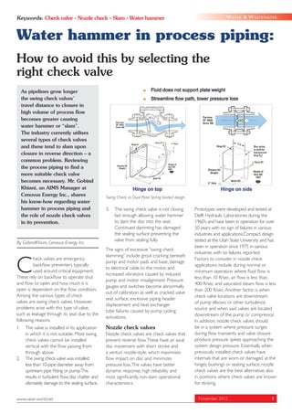 Keywords: Check valve • Nozzle check • Slam • Water hammer                                                            W AT E R & W A S T E WAT E R



Water hammer in process piping:
How to avoid this by selecting the
right check valve
     As pipelines grow longer
     the swing check valves’
     travel distance to closure in
     high volume of process ﬂow
     becomes greater causing
     water hammer or “slam”.
     The industry currently utilises
     several types of check valves
     and these tend to slam upon
     closure in reverse direction – a
     common problem. Reviewing
     the process piping to ﬁnd a
     more suitable check valve
     becomes necessary. Mr. Gobind
     Khiani, an AIMS Manager at
     Cenovus Energy Inc., shares                   Swing Check vs Dual Plate Spring loaded design.
     his know-how regarding water
     hammer in process piping and                  3.   The swing check valve is not closing         Prototypes were developed and tested at
     the role of nozzle check valves                    fast enough allowing water hammer            Delft Hydraulic Laboratories during the
     in its prevention.                                 to slam the disc into the seat.              1960’s and have been in operation for over
                                                        Continued slamming has damaged               50 years with no sign of failures in various
                                                        the sealing surface preventing the           industries and applications.Compact design
                                                        valve from sealing fully.                    tested at the Utah State University and has
By GobindKhiani, Cenovus Energy Inc.
                                                                                                     been in operation since 1975 in various
                                                   The signs of excessive “swing check
                                                                                                     industries with no failures reported.
                                                   slamming” include grout cracking beneath


C
         heck valves are emergency                                                                   Factors to consider in nozzle check
                                                   pump and motor pads and base, damage
         backﬂow preventers typically                                                                applications include during normal or
                                                   to electrical cable to the motor, and
         used around critical equipment.                                                             minimum operation where ﬂuid ﬂow is
                                                   increased vibrations caused by induced
These rely on backﬂow to operate shut                                                                less than 10 ft/sec, air ﬂow is less than
                                                   pump and motor misalignment. Pressure
and ﬂow to open and how much it is                                                                   400 ft/sec and saturated steam ﬂow is less
                                                   gauges and switches become abnormally
open is dependent on the ﬂow condition.                                                              than 200 ft/sec. Another factor is when
                                                   out of calibration as well as cracked valve
Among the various types of check                                                                     check valve locations are downstream
                                                   seat surface, excessive piping header
valves are swing check valves. However,                                                              of pump elbows or other turbulence
                                                   displacement and heat exchanger
problems arise with this type of valve,                                                              source and when said valves are located
                                                   tube failures caused by pump cycling
such as leakage through its seat due to the                                                          downstream of the pump or compressor.
                                                   activations.
following reasons:                                                                                   In addition, nozzle check valves should
1.    The valve is installed in its application    Nozzle check valves                               be in a system where pressure surges
      in which it is not suitable. Most swing      Nozzle check valves are check valves that         during ﬂow transients and valve closure
      check valves cannot be installed             prevent reverse ﬂow. These have an axial          produce pressure spikes approaching the
      vertical with the ﬂow passing from           disc movement with short stroke and               system design pressure. Essentially, when
      through above.                               a venturi nozzle-style, which maximises           previously installed check valves have
2.    The swing check valve was installed          ﬂow impact on disc and minimizes                  internals that are worn or damaged at the
      less than 10-pipe diameter away from         pressure loss. The valves have better             hinges, bushings or seating surface, nozzle
      upstream pipe ﬁtting or pump.This            dynamic response, high reliability and            check valves are the best alternative; also
      results in turbulent ﬂow, disc chatter and   most signiﬁcantly, non-slam operational           in positions where check valves are known
      ultimately damage to the sealing surface.    characteristics.                                  for sticking.


www.valve-world.net                                                                                    November 2012                           1
 