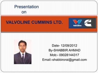 Presentation
      on

VALVOLINE CUMMINS LTD.




                         Date- 12/09/2012
                     By-SHABBIR AHMAD
                      Mob:- 09028144317
                  Email:-shabbirorai@gmail.com
 