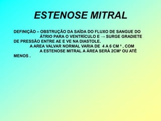 ESTENOSE MITRAL
DEFINIÇÃO – OBSTRUÇÃO DA SAÍDA DO FLUXO DE SANGUE DO
            ÁTRIO PARA O VENTRÍCULO E → SURGE GRADIETE
DE PRESSÃO ENTRE AE E VE NA DIASTOLE.
       A AREA VALVAR NORMAL VARIA DE 4 A 6 CM ² , COM
           A ESTENOSE MITRAL A ÁREA SERÁ 2CM² OU ATÉ
MENOS .
 